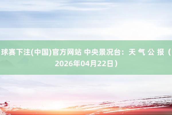 球赛下注(中国)官方网站 中央景况台：天 气 公 报（2026年04月22日）