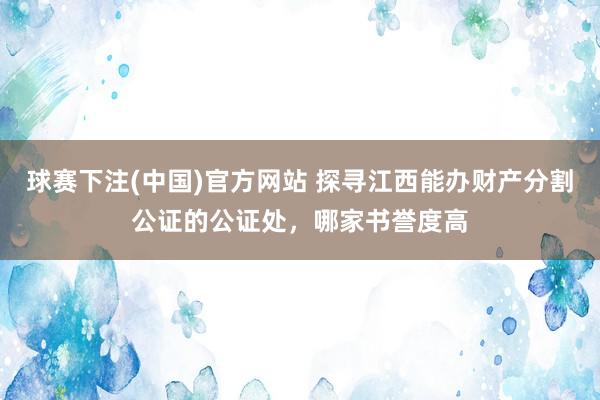 球赛下注(中国)官方网站 探寻江西能办财产分割公证的公证处，哪家书誉度高