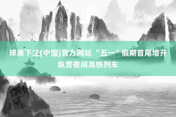 球赛下注(中国)官方网站 “五一”假期首尾增开纵贯夜间高铁列车