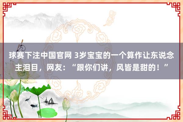 球赛下注中国官网 3岁宝宝的一个算作让东说念主泪目，网友：“跟你们讲，风皆是甜的！”