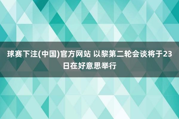 球赛下注(中国)官方网站 以黎第二轮会谈将于23日在好意思举行