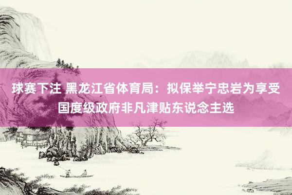 球赛下注 黑龙江省体育局：拟保举宁忠岩为享受国度级政府非凡津贴东说念主选