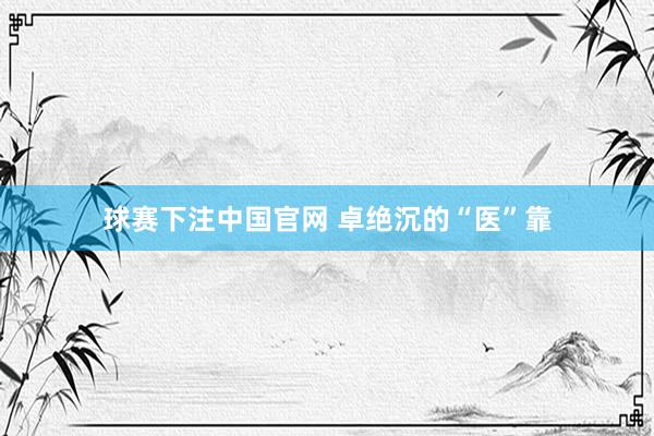 球赛下注中国官网 卓绝沉的“医”靠