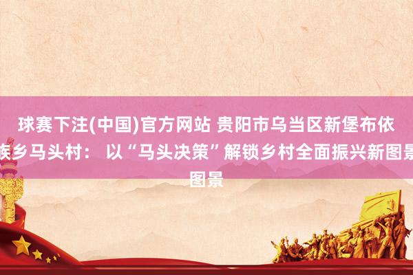 球赛下注(中国)官方网站 贵阳市乌当区新堡布依族乡马头村： 以“马头决策”解锁乡村全面振兴新图景