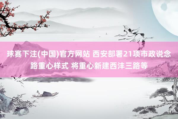 球赛下注(中国)官方网站 西安部署21项市政说念路重心样式 将重心新建西沣三路等