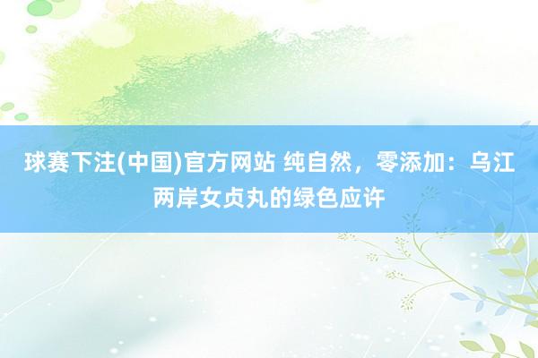 球赛下注(中国)官方网站 纯自然，零添加：乌江两岸女贞丸的绿色应许