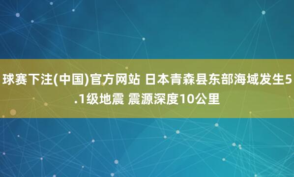 球赛下注(中国)官方网站 日本青森县东部海域发生5.1级地震 震源深度10公里