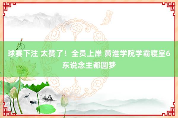 球赛下注 太赞了！全员上岸 黄淮学院学霸寝室6东说念主都圆梦