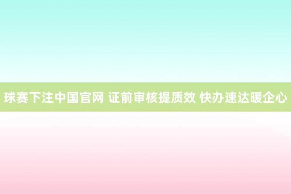 球赛下注中国官网 证前审核提质效 快办速达暖企心