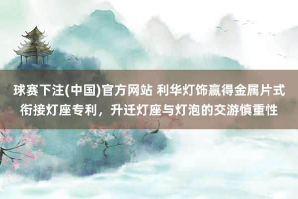 球赛下注(中国)官方网站 利华灯饰赢得金属片式衔接灯座专利，升迁灯座与灯泡的交游慎重性