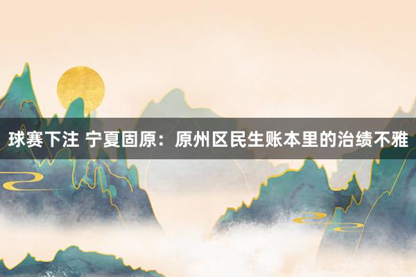 球赛下注 宁夏固原：原州区民生账本里的治绩不雅