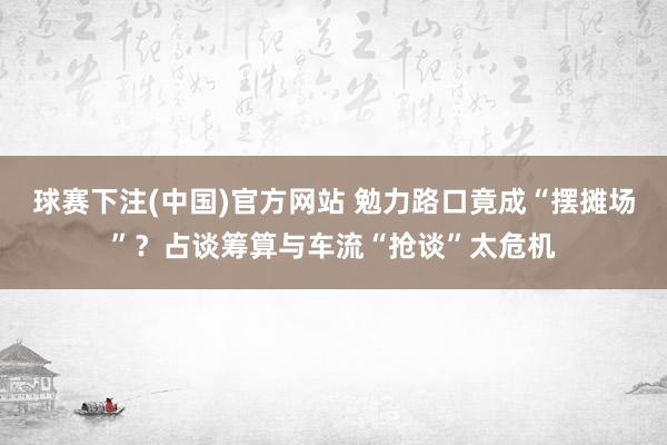 球赛下注(中国)官方网站 勉力路口竟成“摆摊场”？占谈筹算与车流“抢谈”太危机