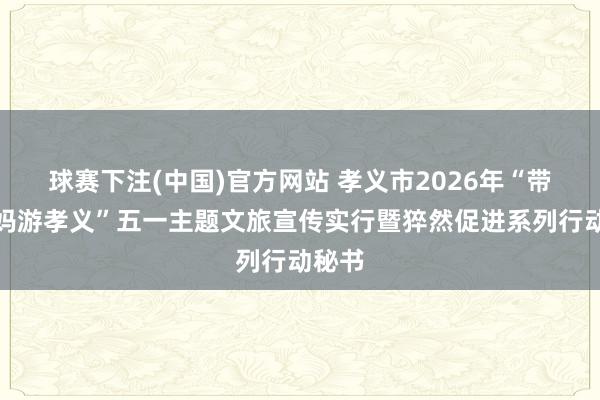 球赛下注(中国)官方网站 孝义市2026年“带着姆妈游孝义”五一主题文旅宣传实行暨猝然促进系列行动秘书