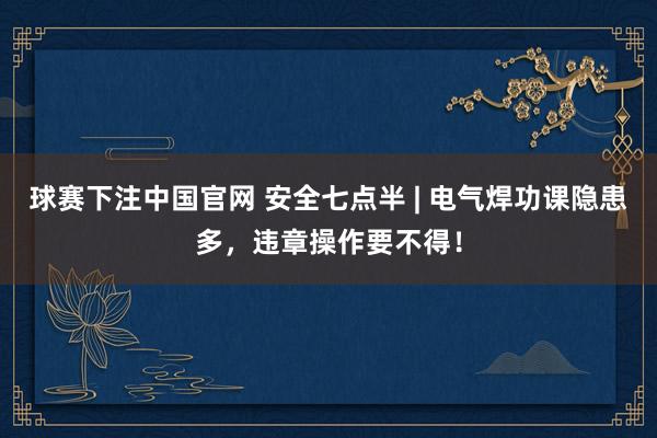球赛下注中国官网 安全七点半 | 电气焊功课隐患多，<a href=