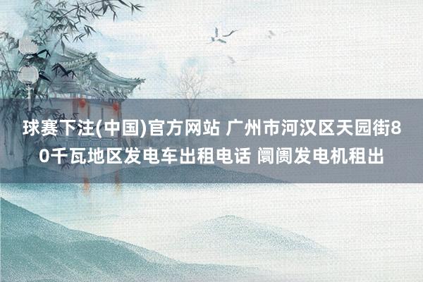 球赛下注(中国)官方网站 广州市河汉区天园街80千瓦地区发电车出租电话 阛阓发电机租出