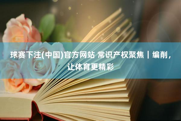 球赛下注(中国)官方网站 常识产权聚焦｜编削，让体育更精彩