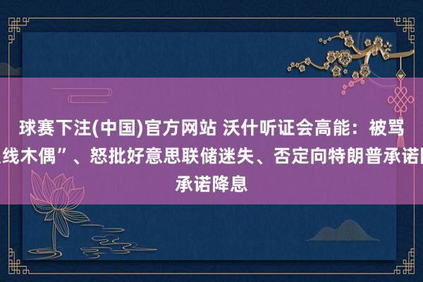 球赛下注(中国)官方网站 沃什听证会高能：被骂“提线木偶”、怒批好意思联储迷失、否定向特朗普承诺降息