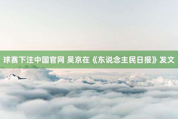 球赛下注中国官网 吴京在《东说念主民日报》发文