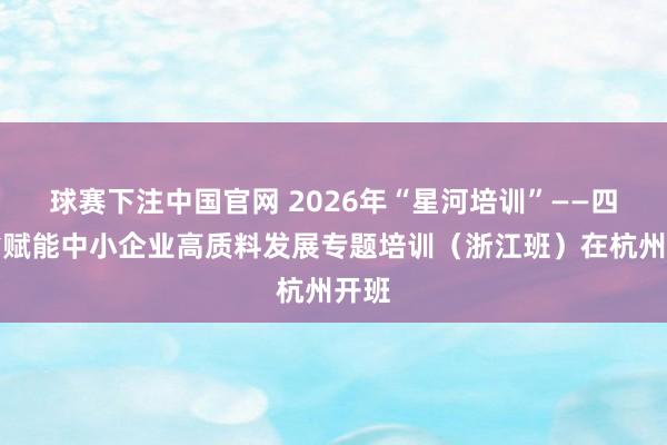 球赛下注中国官网 2026年“星河培训”——四川省赋能中小企业高质料发展专题培训（浙江班）在杭州开班