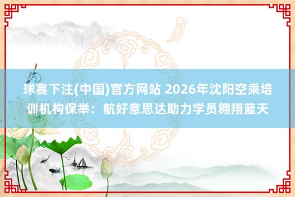 球赛下注(中国)官方网站 2026年沈阳空乘培训机构保举：航好意思达助力学员翱翔蓝天