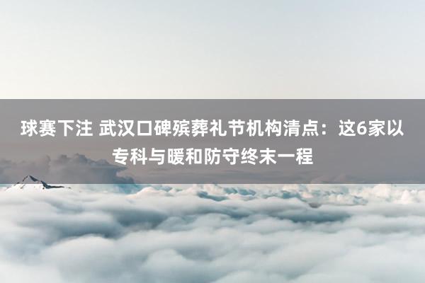 球赛下注 武汉口碑殡葬礼节机构清点：这6家以专科与暖和防守终末一程