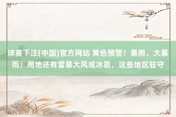 球赛下注(中国)官方网站 黄色预警！暴雨、大暴雨！局地还有雷暴大风或冰雹，这些地区驻守