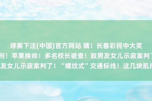 球赛下注(中国)官方网站 晴！长春彩民中大奖！无东说念主机飞手获刑！苹果换帅！多名校长被查！致男友女儿示寂案判了！“螺纹式”交通标线！这几块肌肉很挫折！