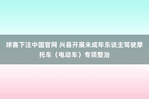 球赛下注中国官网 兴县开展未成年东谈主驾驶摩托车（电动车）专项整治