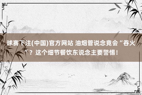 球赛下注(中国)官方网站 油烟管说念竟会“吞火”？这个细节餐饮东说念主要警惕！
