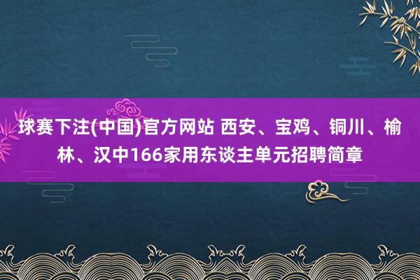 球赛下注(中国)官方网站 西安、宝鸡、铜川、榆林、汉中166家用东谈主单元招聘简章