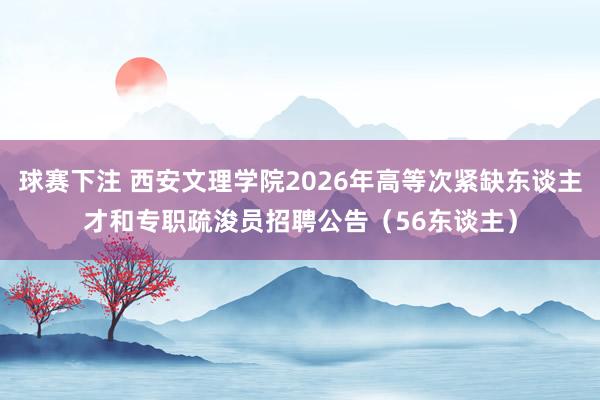 球赛下注 西安文理学院2026年高等次紧缺东谈主才和专职疏浚员招聘公告（56东谈主）