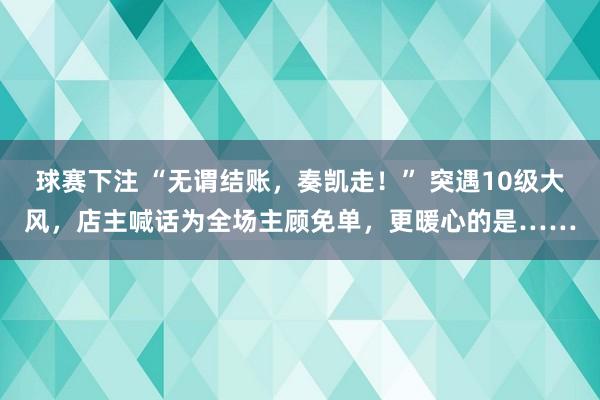 球赛下注 “无谓结账，奏凯走！” 突遇10级大风，店主喊话为全场主顾免单，更暖心的是……