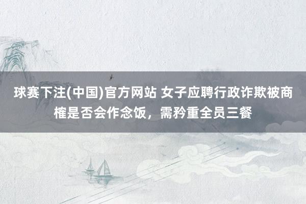 球赛下注(中国)官方网站 女子应聘行政诈欺被商榷是否会作念饭，需矜重全员三餐