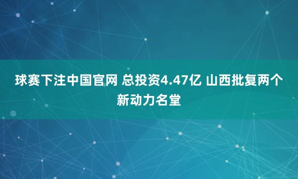球赛下注中国官网 总投资4.47亿 山西批复两个新动力名堂