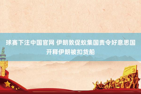 球赛下注中国官网 伊朗敦促蚁集国责令好意思国开释伊朗被扣货船