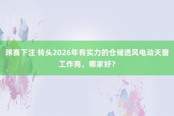 球赛下注 转头2026年有实力的仓储透风电动天窗工作商，哪家好？