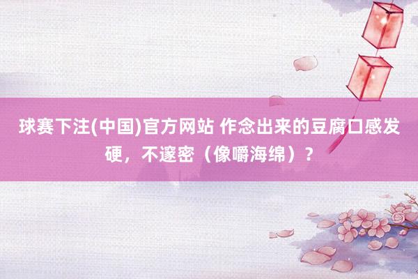 球赛下注(中国)官方网站 作念出来的豆腐口感发硬，不邃密（像嚼海绵）？