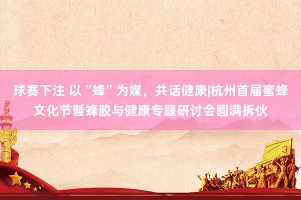 球赛下注 以“蜂”为媒，共话健康|杭州首届蜜蜂文化节暨蜂胶与健康专题研讨会圆满拆伙
