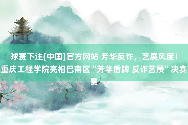 球赛下注(中国)官方网站 芳华反诈，艺展风度！重庆工程学院亮相巴南区“芳华盾牌 反诈艺展”决赛
