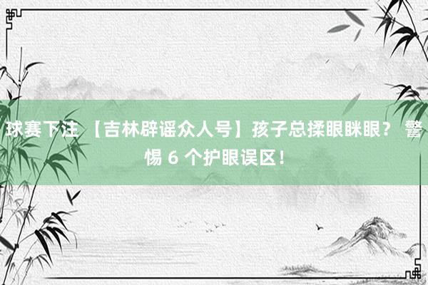 球赛下注 【吉林辟谣众人号】孩子总揉眼眯眼？ 警惕 6 个护眼误区！