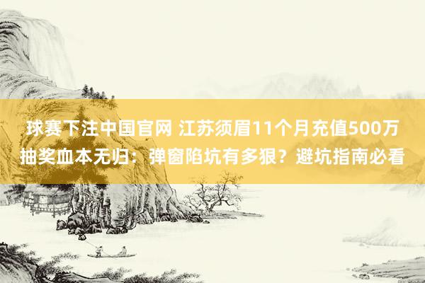 球赛下注中国官网 江苏须眉11个月充值500万抽奖血本无归：弹窗陷坑有多狠？避坑指南必看