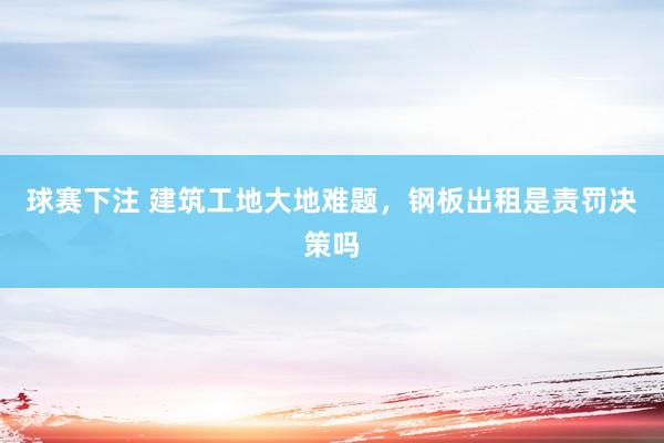 球赛下注 建筑工地大地难题，钢板出租是责罚决策吗