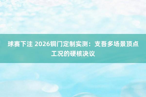 球赛下注 2026铜门定制实测：支吾多场景顶点工况的硬核决议
