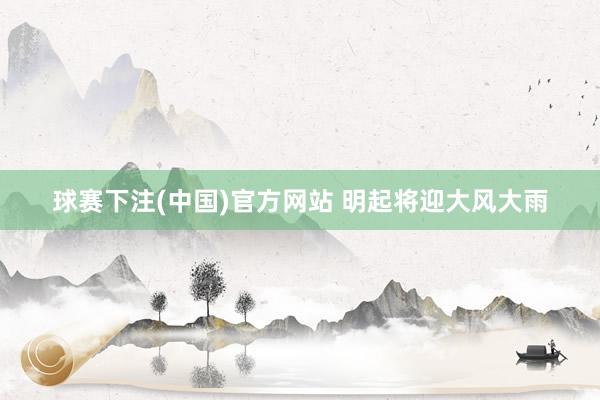 球赛下注(中国)官方网站 明起将迎大风大雨