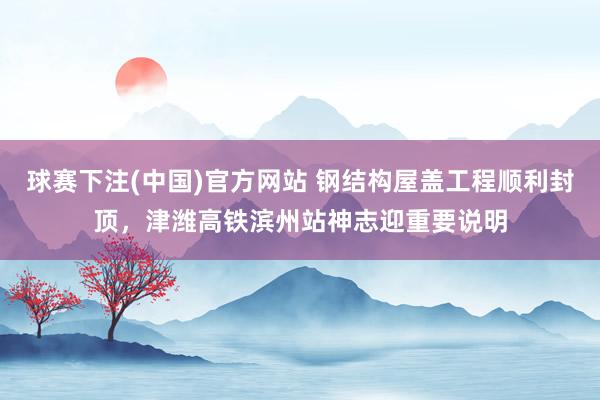 球赛下注(中国)官方网站 钢结构屋盖工程顺利封顶，津潍高铁滨州站神志迎重要说明