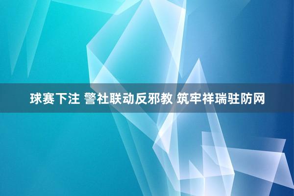 球赛下注 警社联动反邪教 筑牢祥瑞驻防网