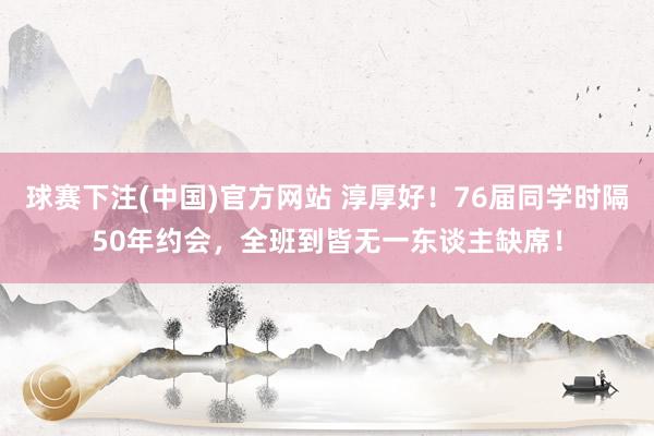 球赛下注(中国)官方网站 淳厚好！76届同学时隔50年约会，全班到皆无一东谈主缺席！