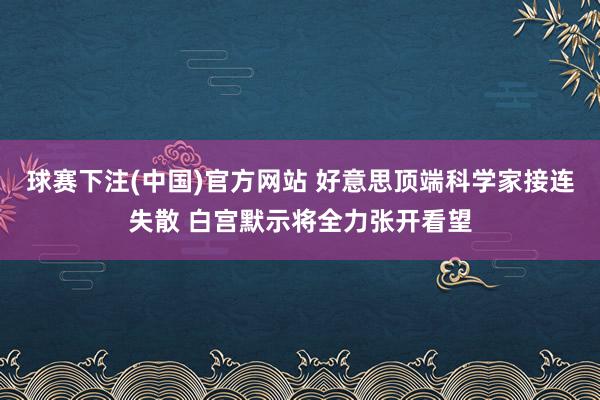 球赛下注(中国)官方网站 好意思顶端科学家接连失散 白宫默示将全力张开看望