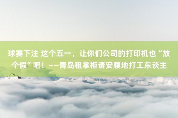球赛下注 这个五一，让你们公司的打印机也“放个假”吧！——青岛租掌柜请安腹地打工东谈主