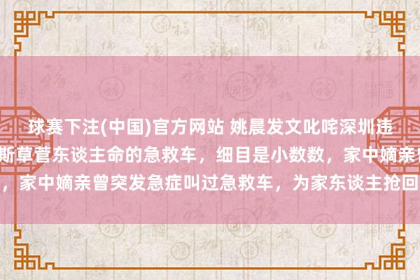 球赛下注(中国)官方网站 姚晨发文叱咤深圳违法私转患者救护车：如斯草菅东谈主命的急救车，细目是小数数，家中嫡亲曾突发急症叫过急救车，为家东谈主抢回黄金急救时辰
